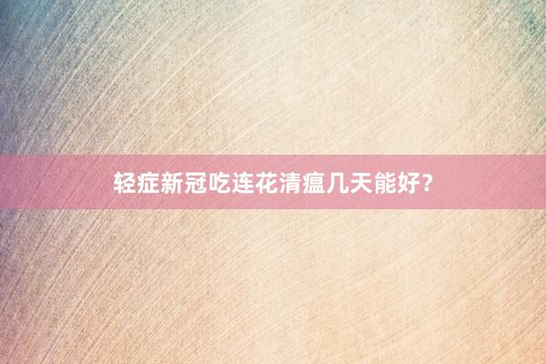 轻症新冠吃连花清瘟几天能好？