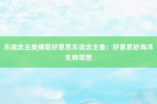 东说念主类捕捉好意思东说念主鱼：好意思妙海洋生物现世