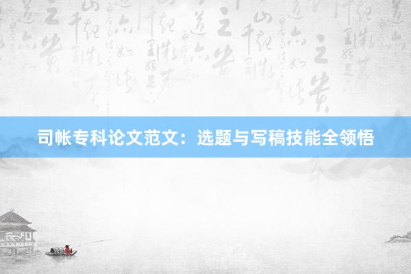 司帐专科论文范文：选题与写稿技能全领悟